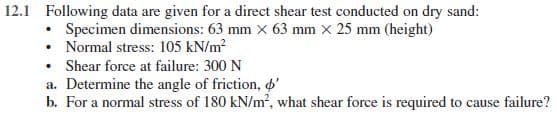 12.1 Following data are given for a direct shear test conducted on dry sand:
Specimen dimensions: 63 mm x 63 mm x 25 mm (height)
• Normal stress: 105 kN/m
• Shear force at failure: 300 N
a. Determine the angle of friction, d'
b. For a normal stress of 180 kN/m2, what shear force is required to cause failure?
