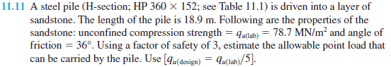 11.11 A steel pile (H-section; HP 360 × 152; see Table 11.1) is driven into a layer of
sandstone. The length of the pile is 18.9 m. Following are the properties of the
sandstone: unconfined compression strength = qmdab) = 78.7 MN/m² and angle of
friction = 36°. Using a factor of safety of 3, estimate the allowable point load that
can be carried by the pile. Use [qu(design) = qu(lab)/5].
