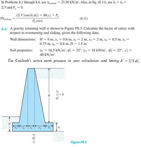 In Problems 8.1 through 8.4, use yconcrete = 23.58 kN/m². Also, in Eq. (8.11), use k = k, =
2/3 and P, = 0.
(E V) tan (k,6;) + Bk,c' + P,
FS(slding)
(8.11)
P, cosa
8.4 A gravity retaining wall is shown in Figure P8.3. Calculate the factor of safety with
respect to overturning and sliding, given the following data:
Wall dimensions: H= 6 m, x¡ = 0.6 m, x, = 2 m, x3 = 2 m, x4 = 0.5 m, xs =
0.75 m, x6 = 0.8 m, D = 1.5 m
Yi = 16.5 kN/m², di = 32°, y2 = 18 kN/m², ø¿ = 22°, c' =
40 kN/m²
Soil properties:
Use Coulomb's active earth pressure in your calculation and letting 8' = 2/3 4j.
c = 0
Figure P8.3
