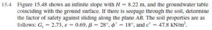 15.4 Figure 15.48 shows an infinite slope with H = 8.22 m, and the groundwater table
coinciding with the ground surface. If there is seepage through the soil, determine
the factor of safety against sliding along the plane AB. The soil properties are as
follows: G, - 2.73, e - 0.69. B - 28°. 6' - 18°, and c' - 47.8 kN/m.
