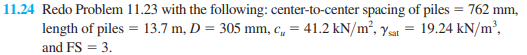 11.24 Redo Problem 11.23 with the following: center-to-center spacing of piles = 762 mm,
length of piles = 13.7 m, D = 305 mm, c„ = 41.2 kN/m², ys =
19.24 kN/m²,
and FS = 3.
