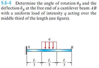 9.6-4 Determine the angle of rotation 0, and the
deflection &, at the free end of a cantilever beam AB
with a uniform load of intensity q acting over the
middle third of the length (see figure).
JA
B
L
L
/3
