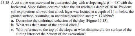 15.15 A cut slope was excavated in a saturated clay with a slope angle, B = 48; with the
horizontal. Slope failure occurred when the cut reached a depth of 10 m. Previous
soil explorations showed that a rock layer was located at a depth of 14 m below the
ground surface. Assuming an undrained condition and y = 17 kN/m':
a. Determine the undrained cohesion of the clay (Figure 15.13).
b. What was the nature of the critical circle?
c. With reference to the top of the slope, at what distance did the surface of the
sliding intersect the bottom of the excavation?
