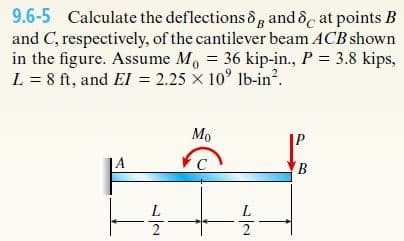 9.6-5 Calculate the deflections 8g and &c at points B
and C, respectively, of the cantilever beam ACB shown
in the figure. Assume M, = 36 kip-in., P = 3.8 kips,
L = 8 ft, and El = 2.25 x 10° Ib-in?.
Мо
A
L
L
2
