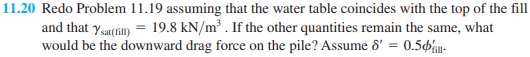 11.20 Redo Problem 11.19 assuming that the water table coincides with the top of the fill
and that ysat(fil) = 19.8 kN/m³ . If the other quantities remain the same, what
would be the downward drag force on the pile? Assume d' = 0.5-
