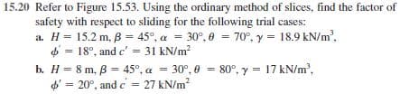 15.20 Refer to Figure 15.53. Using the ordinary method of slices, find the factor of
safety with respect to sliding for the following trial cases:
a. H = 15.2 m, B = 45°, a = 30°, 0 = 70°, y = 18.9 kN/m',
4 = 18°, and c'= 31 kN/m?
b. H = 8 m, B = 45°, a = 30°, 0 = 80°, y = 17 kN/m',
d' = 20°, and e = 27 kN/m?
