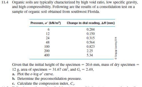 11.4 Organic soils are typically characterized by high void ratio, low specific gravity,
and high compressibility. Following are the results of a consolidation test on a
sample of organic soil obtained from southwest Florida.
Pressure, o' (kN/m²) Change In dial reading, AH (mm)
6
0.284
12
0.150
24
0.315
48
0.564
100
0.823
200
2.25
400
5.34
20.6 mm, mass of dry specimen
Given that the initial height of the specimen
12 g, area of specimen = 31.67 cm?, and G, = 2.49,
a. Plot the e-log o' curve.
b. Determine the preconsolidation pressure.
c. Calculate the compression index, Ce
Cerpage learring 2014
