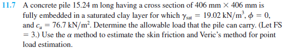 11.7 A concrete pile 15.24 m long having a cross section of 406 mm × 406 mm is
fully embedded in a saturated clay layer for which ysat = 19.02 kN/m², o = 0,
and c, = 76.7 kN/m². Determine the allowable load that the pile can carry. (Let FS
= 3.) Use the a method to estimate the skin friction and Veric's method for point
load estimation.
