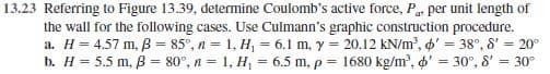 13.23 Referring to Figure 13.39, determine Coulomb's active force, P, per unit length of
the wall for the following cases. Use Culmann's graphic construction procedure.
a. H = 4.57 m, B = 85°, n = 1, H, = 6.1 m, y = 20.12 kN/m?, o' = 38°, 8' = 20°
= 30°
b. H = 5.5 m, B = 80°, n = 1, H, = 6.5 m, p = 1680 kg/m?, o' = 30°, 8'
