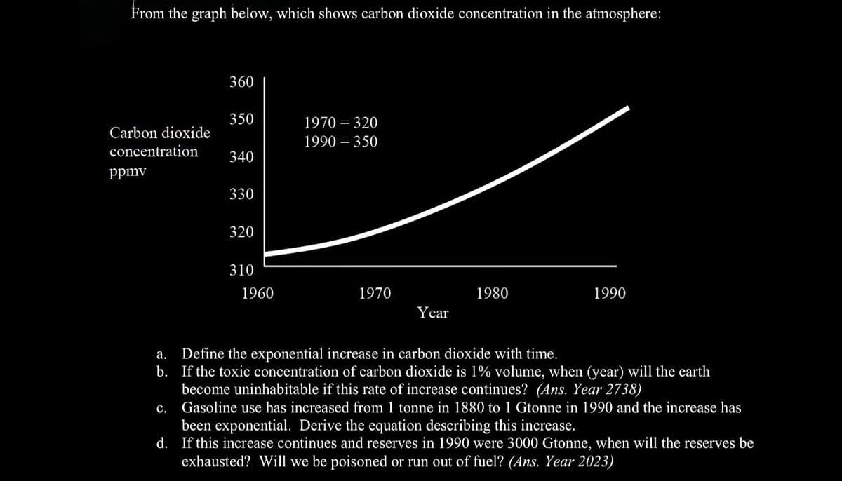 From the graph below, which shows carbon dioxide concentration in the atmosphere:
Carbon dioxide
concentration
ppmv
360
C.
350
340
330
320
310
1960
1970 = 320
1990 = 350
1970
Year
1980
1990
a.
Define the exponential increase in carbon dioxide with time.
b. If the toxic concentration of carbon dioxide is 1% volume, when (year) will the earth
become uninhabitable if this rate of increase continues? (Ans. Year 2738)
Gasoline use has increased from 1 tonne in 1880 to 1 Gtonne in 1990 and the increase has
been exponential. Derive the equation describing this increase.
d. If this increase continues and reserves in 1990 were 3000 Gtonne, when will the reserves be
exhausted? Will we be poisoned or run out of fuel? (Ans. Year 2023)