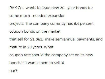 RAK Co. wants to issue new 20-year bonds for
some much-needed expansion
projects. The company currently has 6.4 percent
coupon bonds on the market
that sell for $1,063, make semiannual payments, and
mature in 20 years. What
coupon rate should the company set on its new
bonds if it wants them to sell at
par?