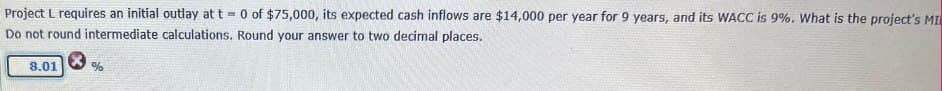 Project L requires an initial outlay at t 0 of $75,000, its expected cash inflows are $14,000 per year for 9 years, and its WACC is 9%. What is the project's MI
Do not round intermediate calculations. Round your answer to two decimal places.
8.01
%