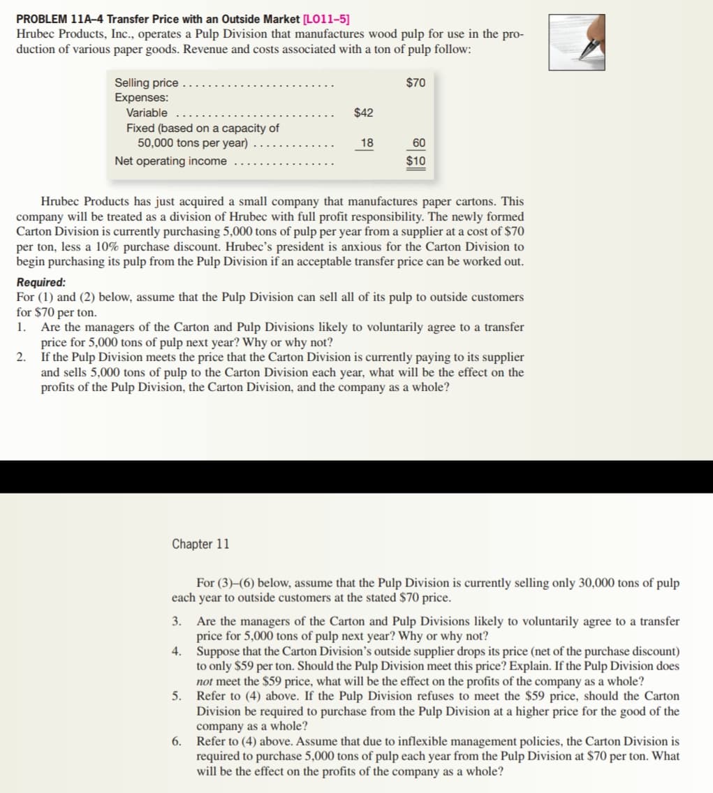 PROBLEM 11A-4 Transfer Price with an Outside Market [LO11–5]
Hrubec Products, Inc., operates a Pulp Division that manufactures wood pulp for use in the pro-
duction of various paper goods. Revenue and costs associated with a ton of pulp follow:
Selling price
Expenses:
$70
Variable
$42
Fixed (based on a capacity of
50,000 tons per year)
18
60
Net operating income
$10
Hrubec Products has just acquired a small company that manufactures paper cartons. This
company will be treated as a division of Hrubec with full profit responsibility. The newly formed
Carton Division is currently purchasing 5,000 tons of pulp per year from a supplier at a cost of $70
per ton, less a 10% purchase discount. Hrubec's president is anxious for the Carton Division to
begin purchasing its pulp from the Pulp Division if an acceptable transfer price can be worked out.
Required:
For (1) and (2) below, assume that the Pulp Division can sell all of its pulp to outside customers
for $70 per ton.
Are the managers of the Carton and Pulp Divisions likely to voluntarily agree to a transfer
price for 5,000 tons of pulp next year? Why or why not?
2. If the Pulp Division meets the price that the Carton Division is currently paying to its supplier
and sells 5,000 tons of pulp to the Carton Division each year, what will be the effect on the
profits of the Pulp Division, the Carton Division, and the company as a whole?
1.
Chapter 11
For (3)–(6) below, assume that the Pulp Division is currently selling only 30,000 tons of pulp
each year to outside customers at the stated $70 price.
3. Are the managers of the Carton and Pulp Divisions likely to voluntarily agree to a transfer
price for 5,000 tons of pulp next year? Why or why not?
4. Suppose that the Carton Division's outside supplier drops its price (net of the purchase discount)
to only $59 per ton. Should the Pulp Division meet this price? Explain. If the Pulp Division does
not meet the $59 price, what will be the effect on the profits of the company as a whole?
5. Refer to (4) above. If the Pulp Division refuses to meet the $59 price, should the Carton
Division be required to purchase from the Pulp Division at a higher price for the good of the
company as a whole?
6.
Refer to (4) above. Assume that due to inflexible management policies, the Carton Division is
required to purchase 5,000 tons of pulp each year from the Pulp Division at $70 per ton. What
will be the effect on the profits of the company as a whole?
