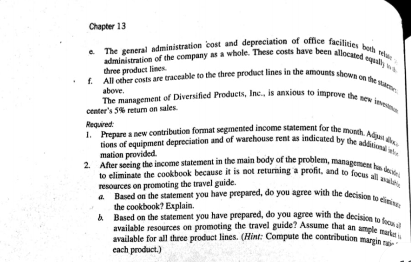 2. After seeing the income statement in the main body of the problem, management has decidel
1. Prepare a new contribution format segmented income statement for the month. Adjust alloca
f. All other costs are traceable to the three product lines in the amounts shown on the stateme;
e. The general administration cost and depreciation of office facilities both relate -,
b. Based on the statement you have prepared, do you agree with the decision to focus all
to eliminate the cookbook because it is not returning 'a profit, and to focus all availahie
tions of equipment depreciation and of warehouse rent as indicated by the additional int
The management of Diversified Products, Inc., is anxious to improve the new investmare
administration of the company as a whole. These costs have been allocated equally to th
available for all three product lines. (Hint: Compute the contribution margin rati -
available resources on promoting the travel guide? Assume that an ample market is
Based on the statement you have prepared, do you agree with the decision to eliminate
Chapter 13
three product lines.
above.
center's 5% return on sales.
Required:
resources on promoting the travel guide.
a.
available for all three product lines. (Hint: Compute the contribution margin ra
each product.)
