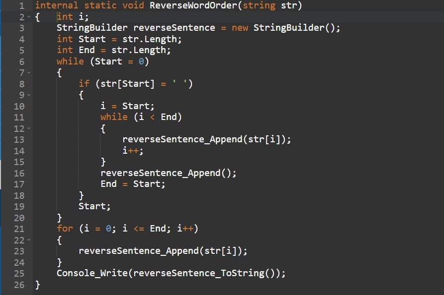 internal static void ReverseWordOrder (string str)
2- { int i;
PP
68 LSS WNP
3
4
5
6
7- {
9
10
Te
11
12
13
14
15
16
17
18
19
20
21
22
23
StringBuilder reverseSentence = new StringBuilder();
int Start = str.Length;
int End = str.Length;
while (Start = 0)
24
25
26 }
if (str[Start] =
{
}
i = Start;
while (i < End)
{
}
}
Start;
')
reverseSentence_Append(str[i]);
i++;
reverseSentence_Append();
End = Start;
}
for (i = 0; i <= End; i++)
{
reverseSentence_Append(str[i]);
Console_Write(reverse Sentence_ToString());