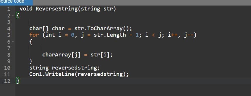 source code
1 void ReverseString(string str)
777
455AWNT
2-
3
5
6- {
7
8
600
9
10
012
11
char[] char = str.ToCharArray();
for (int i = 0, j = str.Length - 1; i < j; i++, j--)
12
charArray[j] = str[i];
}
string reversedstring;
Conl.WriteLine(reversedstring);