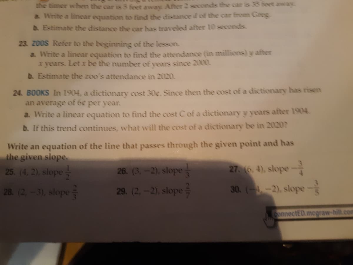 the timer when the car is 5 feet awax After 2 seconds the car is 35 beet awcay
a. Write a linear equation to find the distance d of the car from Greg.
b. Estimate the distance the car has traveled after 10 seconds.
23. Z0OS Refer to the beginning of the lesson.
a. Write a linear equation to find the attendance (in millions) y after
x years. Let r be the number of years since 2000.
b. Estimate the zoo's attendance in 2020.
24. BOOKS In 1904, a dictionary cost 30c. Since then the cost of a dictionary has risen
an average of 6e per year.
a. Write a linear equation to find the cost C of a dictionary y years after 1904.
b. If this trend continues, what will the cost of a dictionary be in 2020?
Write an equation of the line that passes through the given point and has
the given slope
25. (4, 2), slope
26. (3,-2), slope
27. (6. 4), slope
28. (2,-3), slope
29. (2.-2), slope
30. (4-2), slope-
ConnectED.megraw-hill.com
13~/7
