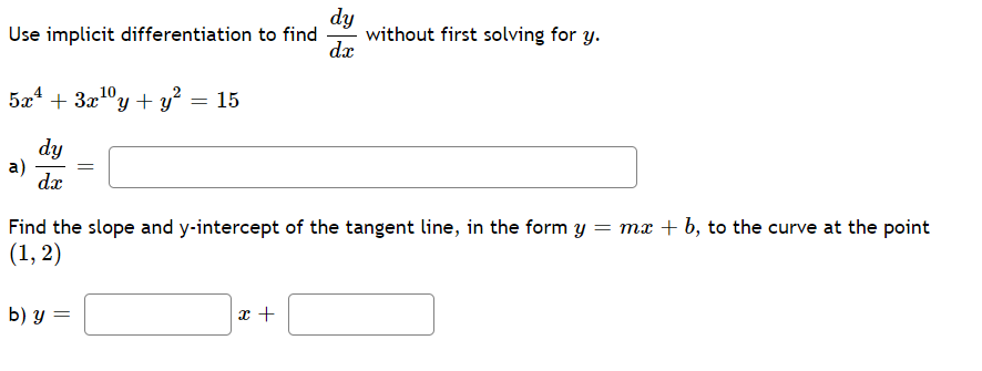 dy
without first solving for y.
dæ
Use implicit differentiation to find
5a4 + 3x1°y + y? = 15
dy
a)
dx
Find the slope and y-intercept of the tangent line, in the form y = mx + b, to the curve at the point
(1, 2)
b) у —
