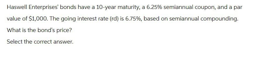 Haswell Enterprises' bonds have a 10-year maturity, a 6.25% semiannual coupon, and a par
value of $1,000. The going interest rate (rd) is 6.75%, based on semiannual compounding.
What is the bond's price?
Select the correct answer.