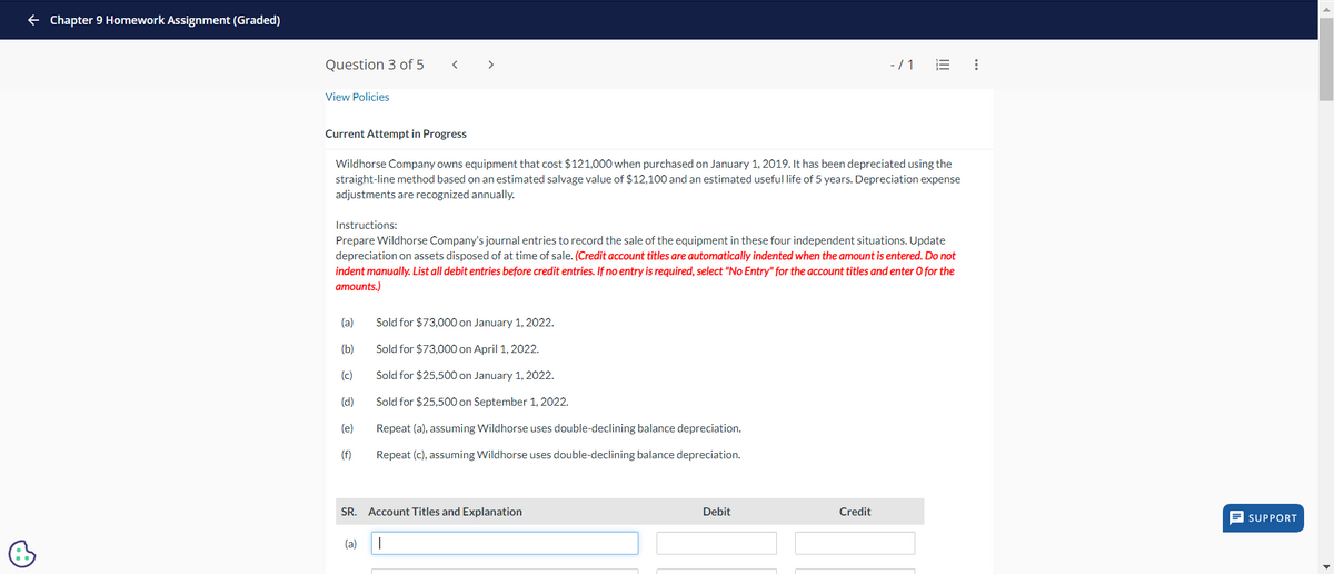 ← Chapter 9 Homework Assignment (Graded)
Question 3 of 5
<
>
View Policies
-/1 E
Current Attempt in Progress
Wildhorse Company owns equipment that cost $121,000 when purchased on January 1, 2019. It has been depreciated using the
straight-line method based on an estimated salvage value of $12,100 and an estimated useful life of 5 years. Depreciation expense
adjustments are recognized annually.
Instructions:
Prepare Wildhorse Company's journal entries to record the sale of the equipment in these four independent situations. Update
depreciation on assets disposed of at time of sale. (Credit account titles are automatically indented when the amount is entered. Do not
indent manually. List all debit entries before credit entries. If no entry is required, select "No Entry" for the account titles and enter O for the
amounts.)
(a)
Sold for $73,000 on January 1, 2022.
(b)
Sold for $73,000 on April 1, 2022.
(c)
Sold for $25,500 on January 1, 2022.
(d)
Sold for $25,500 on September 1, 2022.
(e)
Repeat (a), assuming Wildhorse uses double-declining balance depreciation.
(f)
Repeat (c), assuming Wildhorse uses double-declining balance depreciation.
SR. Account Titles and Explanation
(a)
Debit
Credit
SUPPORT