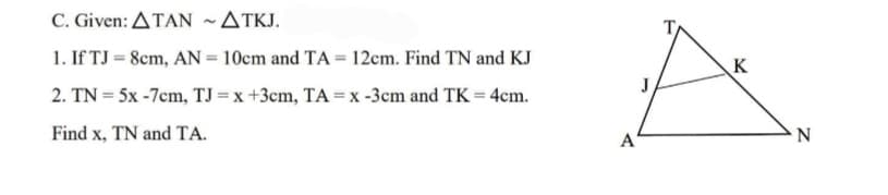 C.Given: ΔΤΑΝ~ΔTK .
1. If TJ = 8cm, AN = 10cm and TA = 12cm. Find TN and KJ
K
2. TN = 5x -7cm, TJ = x +3cm, TA = x -3cm and TK = 4cm.
Find x, TN and TA.
A
