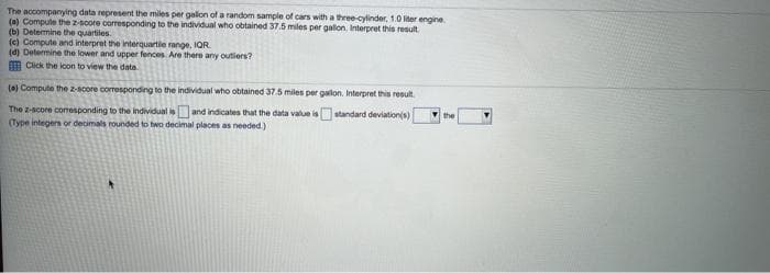 The accompanying data represent the miles per galon of a random sample of cars with a three-cylinder, 1.0 liter engine.
(a) Compute the z-Boore corresponding to the individual who obtained 37.5 miles per galon. Interpret this result.
(b) Determine the quartiles.
(e) Compute and interpret the interquartie range, IQR
(d) Determine the lower and upper fences Are there any outiers?
m Click the lcon to view the data
(a) Compute the 2-score coresponding to the individual who obtained 37.5 miles per gallon. Interpret this result.
The z-score comesponding to the individual isand indicates that the data value is standard deviation(s)
(Type integers or decimals rounded to two decimal places as needed.)
the
