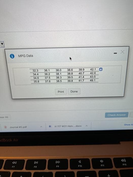 i MPG Data
32.3
36.1
38.0
38.6
39.9
42.1
40.7
42.6
36.2
37.5
37.6
34.4
38.1
38.8
43.5
39.5
39.8
34.6
38.3
41.4
35.8
38.5
41.7
49.1
Print
Done
Check Answer
Bear All
Show Al
Journal #2.pdt
H 117 W21 Helvdocx
cBook Air
DD
F12
F9
F10
F11
F7
F8
言
