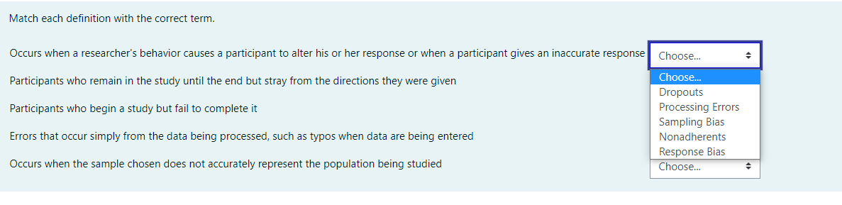 Match each definition with the correct term.
Occurs when a researcher's behavior causes a participant to alter his or her response or when a participant gives an inaccurate response
Choose.
Choose.
Participants who remain in the study until the end but stray from the directions they were given
Dropouts
Processing Errors
Sampling Bias
Participants who begin a study but fail to complete it
Errors that occur simply from the data being processed, such as typos when data are being entered
Nonadherents
Response Bias
Occurs when the sample chosen does not accurately represent the population being studied
Choose...
