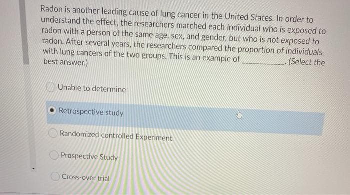 Radon is another leading cause of lung cancer in the United States. In order to
understand the effect, the researchers matched each individual who is exposed to
radon with a person of the same age, sex, and gender, but who is not exposed to
radon. After several years, the researchers compared the proportion of individuals
with lung cancers of the two groups. This is an example of
best answer.)
(Select the
Unable to determine
Retrospective study
Randomized controlled Experiment
Prospective Study
O Cross-over trial
