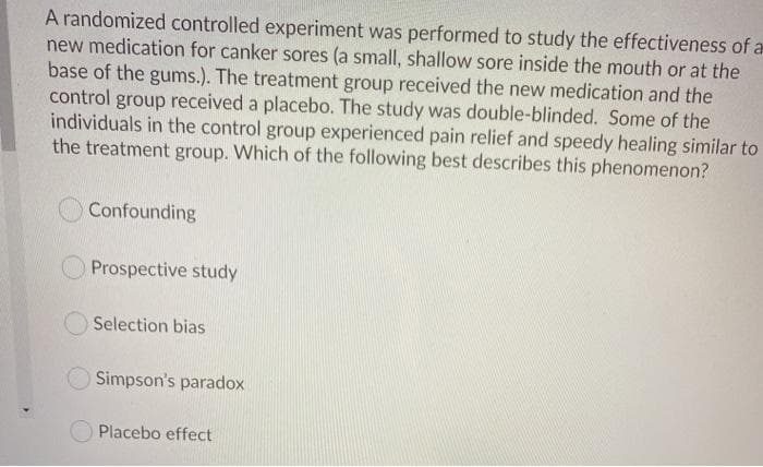 A randomized controlled experiment was performed to study the effectiveness of a
new medication for canker sores (a small, shallow sore inside the mouth or at the
base of the gums.). The treatment group received the new medication and the
received a placebo. The study was double-blinded. Some of the
individuals in the control group experienced pain relief and speedy healing similar to
the treatment group. Which of the following best describes this phenomenon?
control
group
Confounding
Prospective study
Selection bias
Simpson's paradox
Placebo effect
