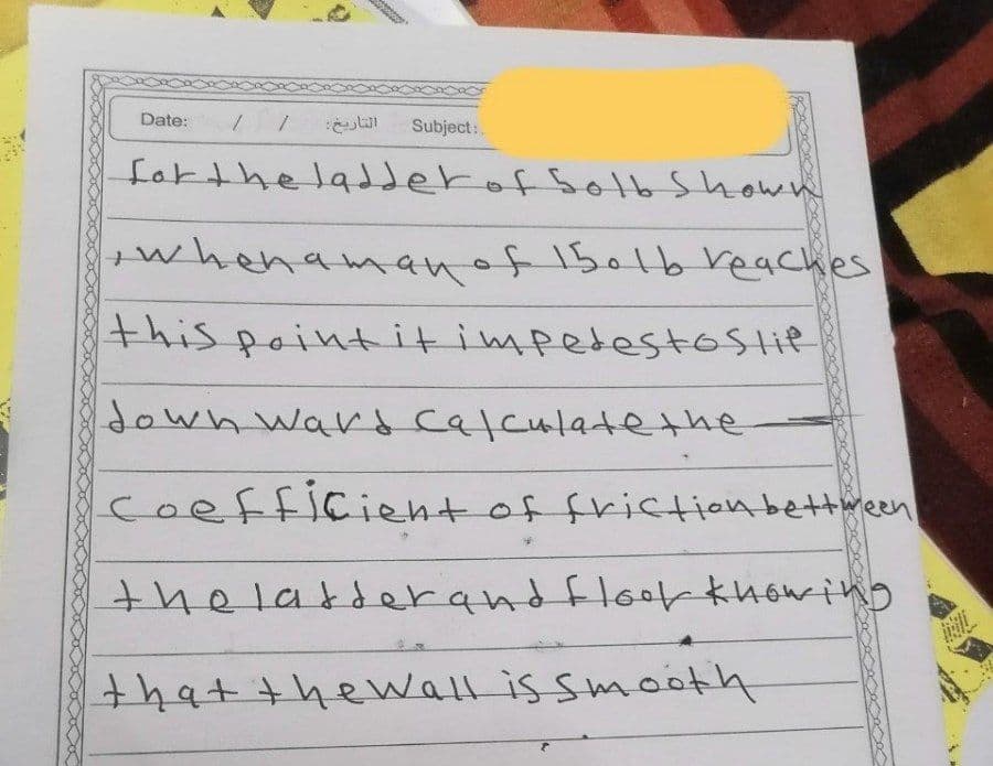 Date:
Subject:
fakthe laderof SoHb Shown
whenamanof 1501b reaches
this pointitimpedestoslie
down ward calculate the
coefficient of friction bettween
thelatserand floer khowing
that thewall is smooth
