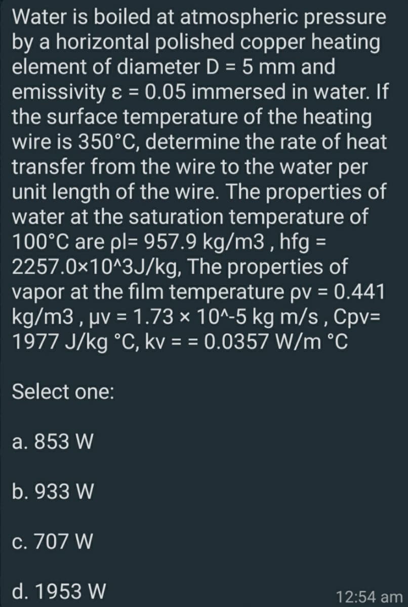 Water is boiled at atmospheric pressure
by a horizontal polished copper heating
element of diameter D = 5 mm and
emissivity ɛ = 0.05 immersed in water. If
the surface temperature of the heating
wire is 350°C, determine the rate of heat
transfer from the wire to the water per
unit length of the wire. The properties of
water at the saturation temperature of
100°C are pl= 957.9 kg/m3 , hfg =
2257.0x10^3J/kg, The properties of
vapor at the film temperature pv = 0.441
kg/m3 , µv = 1.73 × 10^-5 kg m/s , Cpv=
1977 J/kg °C, kv = = 0.0357 W/m °C
Select one:
a. 853 W
b. 933 W
c. 707 W
d. 1953 W
12:54 am
