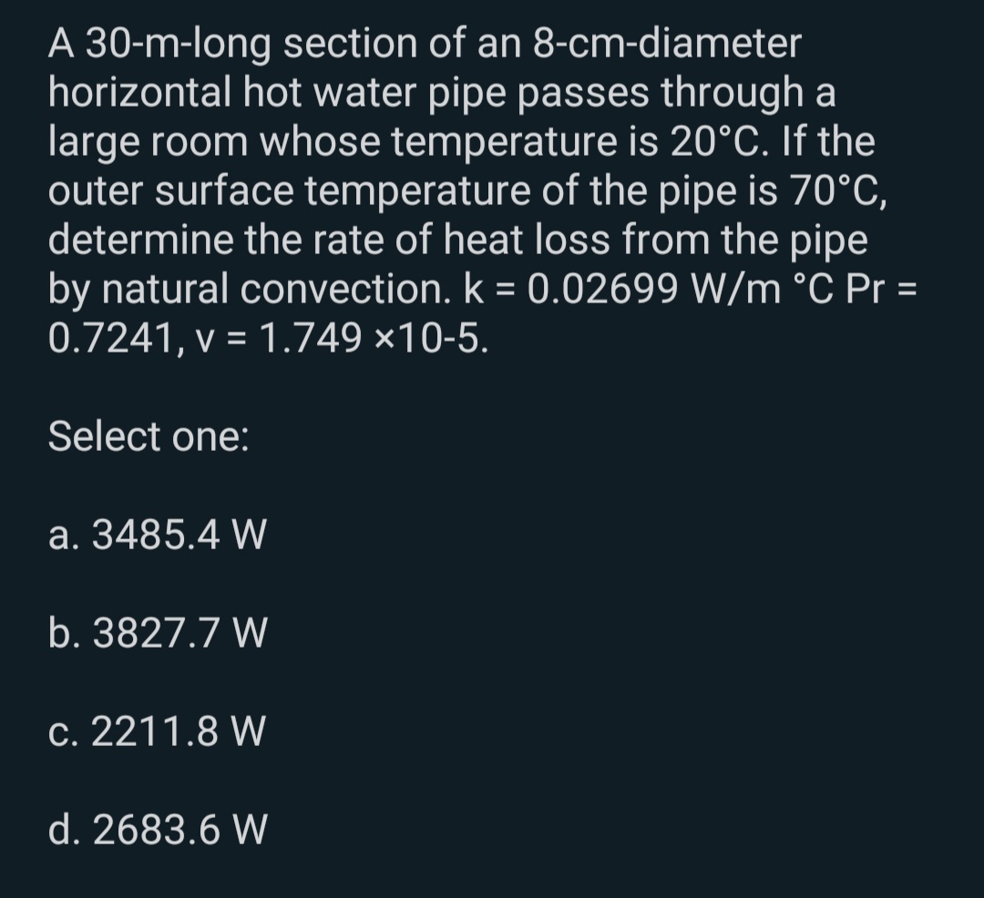 A 30-m-long section of an 8-cm-diameter
horizontal hot water pipe passes through a
large room whose temperature is 20°C. If the
outer surface temperature of the pipe is 70°C,
determine the rate of heat loss from the pipe
by natural convection. k = 0.02699 W/m °C Pr =
0.7241, v = 1.749 ×10-5.
%3D
%3D
Select one:
a. 3485.4 W
b. 3827.7 W
c. 2211.8 W
d. 2683.6 W
