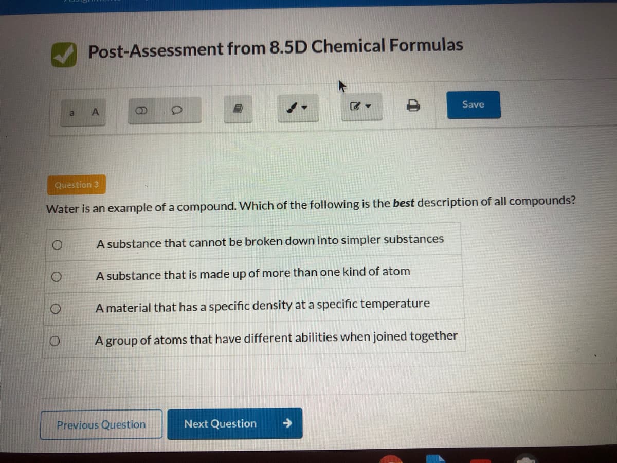 Post-Assessment from 8.5D Chemical Formulas
Save
a
Question 3
Water is an example of a compound. Which of the following is the best description of all compounds?
A substance that cannot be broken down into simpler substances
A substance that is made up of more than one kind of atom
A material that has a specific density at a specific temperature
A group of atoms that have different abilities when joined together
Previous Question
Next Question
