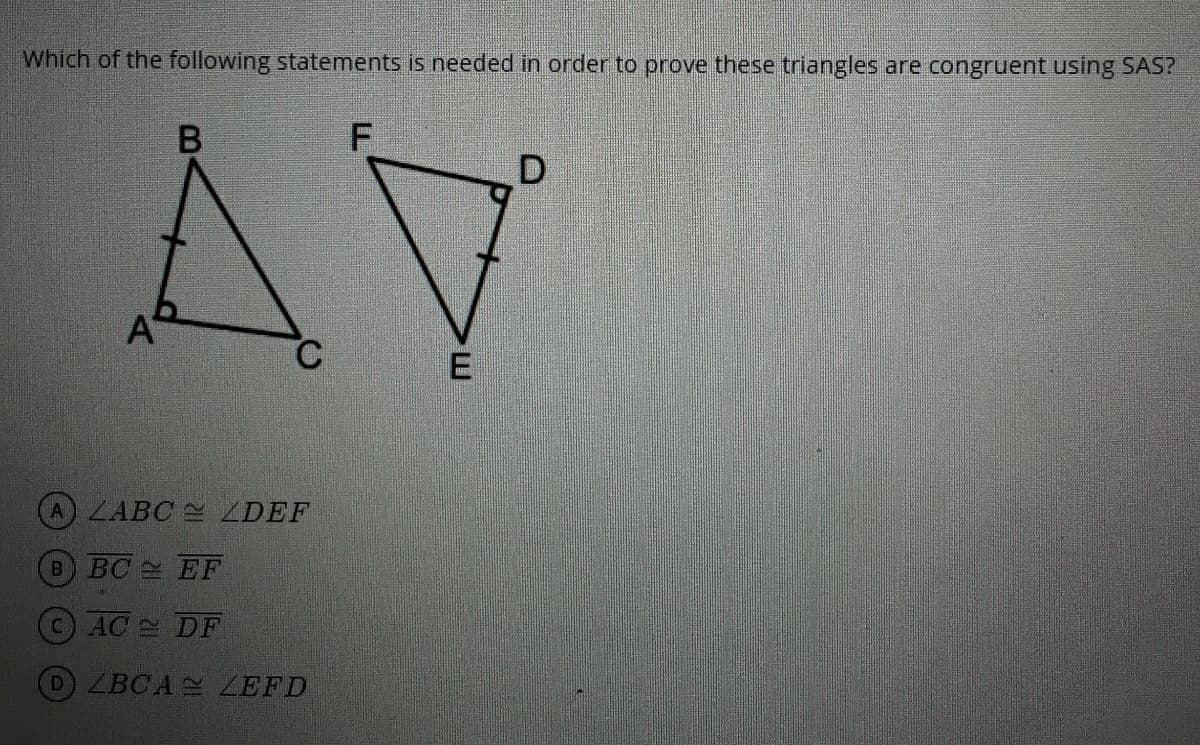 Which of the following statements is needed in order to prove these triangles are congruent using SAS?
AV
ALABC ZDEF
B BC EF
CAC DF
DZBCA ZEFD
