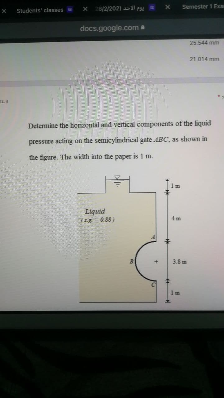 28/2/202) 2 =
Semester 1 Exar
Students' classes =
docs.google.com a
25.544 mm
21.014 mm
Determine the horizontal and vertical components of the liquid
pressure acting on the semicylindrical gate ABC, as shown in
the figure. The width into the paper is 1 m.
1 m
Liquid
(s.g. = 0.88)
3.8 m
1 m
