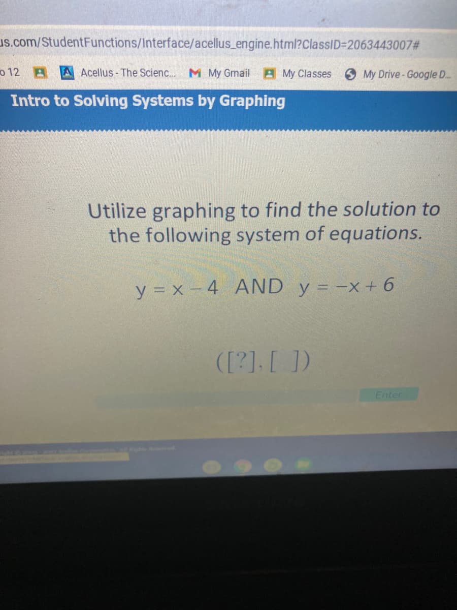 us.com/StudentFunctions/Interface/acellus_engine.html?ClassID=2063443007#
o 12 A A Acellus-The Scienc.
M My Gmail
AMy Classes
My Drive-Google ..
Intro to Solving Systems by Graphing
Utilize graphing to find the solution to
the following system of equations.
y = x – 4 AND y = -x+ 6
([?].[ ])
Enter
