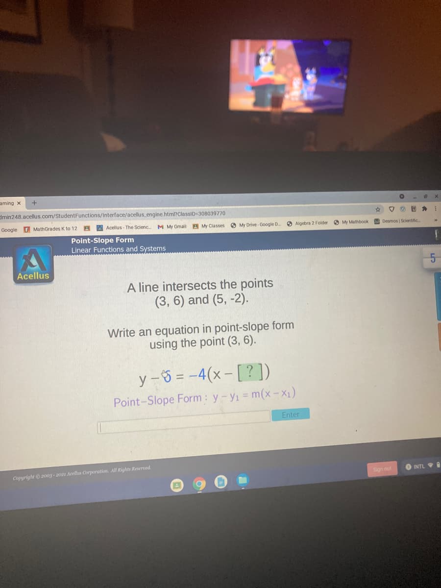 arning x
dmin248.acellus.com/StudentFunctions/Interface/acellus engine.html?ClassID=308039770
Google F MathGrades K to 12
A Acellus - The Scienc.
M My Gmail
A My Classes
O My Drive- Google D.
O Algebra 2 Folder
O My Mathbook
A Desmos | Scientific
Point-Slope Form
Linear Functions and Systems
Acellus
A line intersects the points
(3, 6) and (5, -2).
Write an equation in point-slope form
using the point (3, 6).
y -3 = -4(x-[?])
Point-Slope Form : y-yi = m(x- X1)
Enter
Copyright 200g - 2021 Acellus Corporation. All Rights Reserved.
Sign out
O INTL 9I
