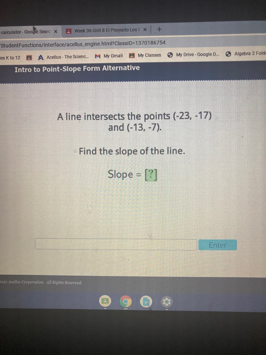 = calculator - Google Searc x
A Week 36 Unit 8 El Proyecto Los X
"StudentFunctions/Interface/acellus_engine.html?ClassID=1370186754
My Classes
O My Drive - Google D.
O Algebra 2 Folde
les K to 12 A A Acellus - The Scienc. M My Gmail
Intro to Point-Slope Form Alternative
A line intersects the points (-23, -17)
and (-13, -7).
Find the slope of the line.
Slope = [?]
Enter
2021 Acellus Corporation. All Rights Reserved.
