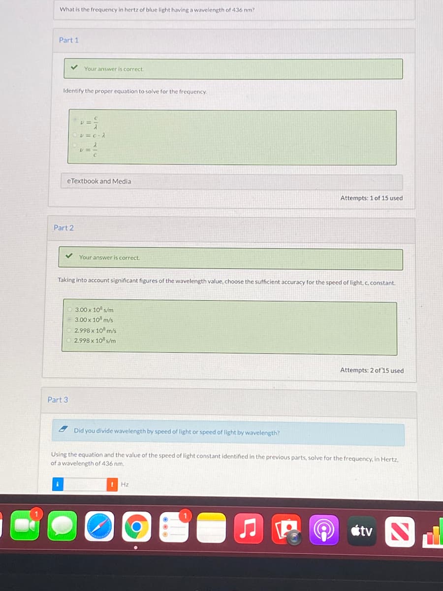 What is the frequency in hertz
f blue light having a wavelength of 436 nm?
Part 1
Your answer is correct.
Identify the proper equation to solve for the frequency.
eTextbook and Media
Attempts: 1 of 15 used
Part 2
Your answer is correct.
Taking into account significant figures of the wavelength value, choose the sufficient accuracy for the speed of light, c, constant.
3.00 x 10 s/m
3,00 x 10° m/s
2.998 x 10° m/s
2.998 x 10 s/m
Attempts: 2 of 15 used
Part 3
Did you divide wavelength by speed of light or speed of light by wavelength?
Using the equation and the value of the speed of light constant identified in the previous parts, solve for the frequency, in Hertz.
of a wavelength of 436 nm.
i
! Hz
étv
