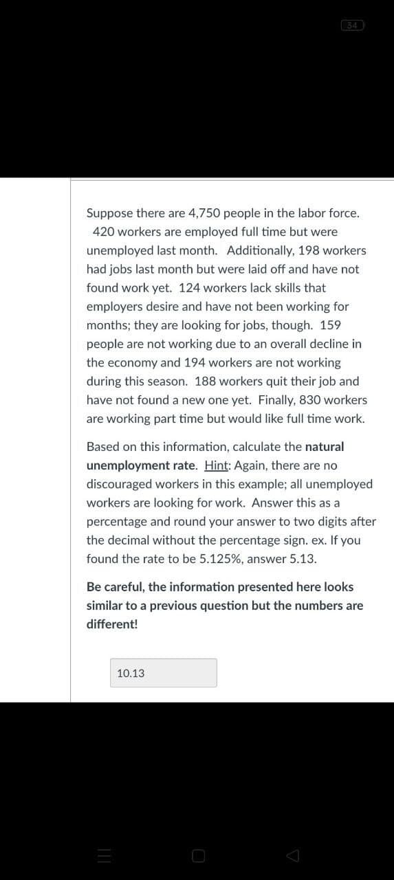 34
Suppose there are 4,750 people in the labor force.
420 workers are employed full time but were
unemployed last month. Additionally, 198 workers
had jobs last month but were laid off and have not
found work yet. 124 workers lack skills that
employers desire and have not been working for
months; they are looking for jobs, though. 159
people are not working due to an overall decline in
the economy and 194 workers are not working
during this season. 188 workers quit their job and
have not found a new one yet. Finally, 830 workers
are working part time but would like full time work.
Based on this information, calculate the natural
unemployment rate. Hint: Again, there are no
discouraged workers in this example; all unemployed
workers are looking for work. Answer this as a
percentage and round your answer to two digits after
the decimal without the percentage sign. ex. If you
found the rate to be 5.125%, answer 5.13.
Be careful, the information presented here looks
similar to a previous question but the numbers are
different!
10.13
О
=
III