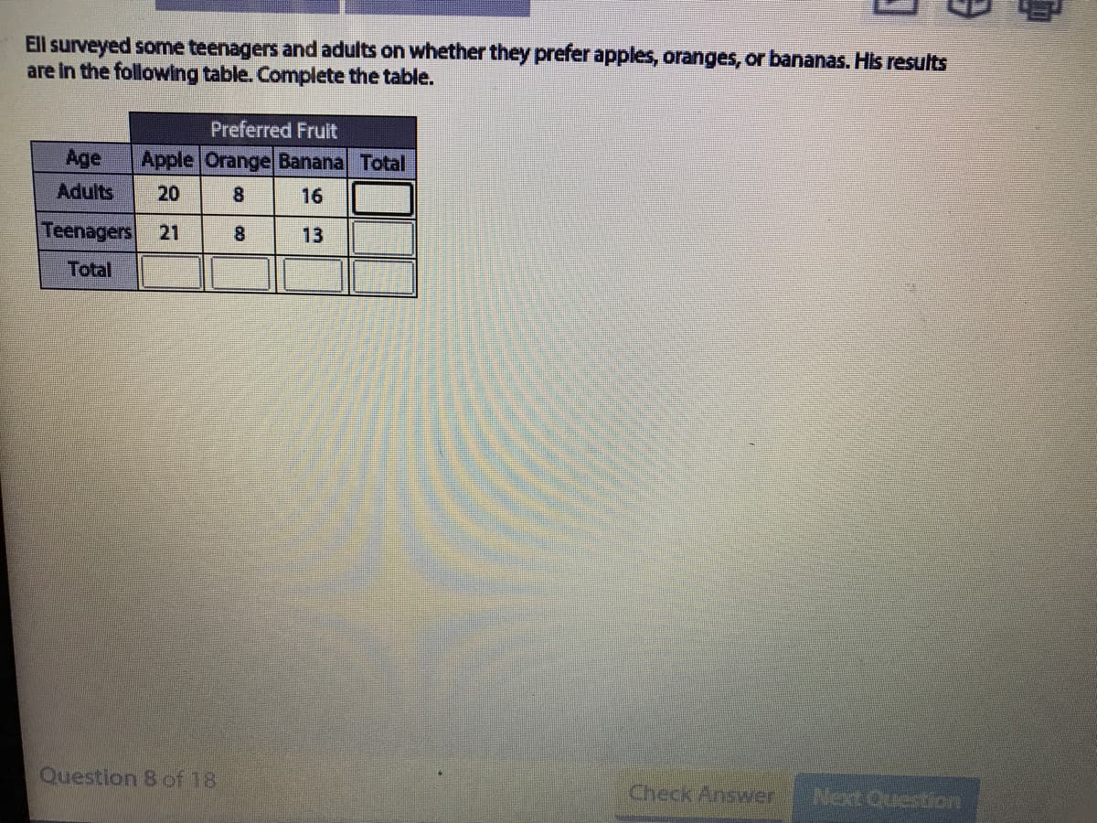 Ell surveyed some teenagers and adults on whether they prefer apples, oranges, or bananas. His results
are in the following table. Complete the table.
Preferred Fruit
Age
Apple Orange Banana Total
Adults
20
8.
16
Teenagers
21
8
13
Total
Question 8 of 18
Check Answer
Next Question
