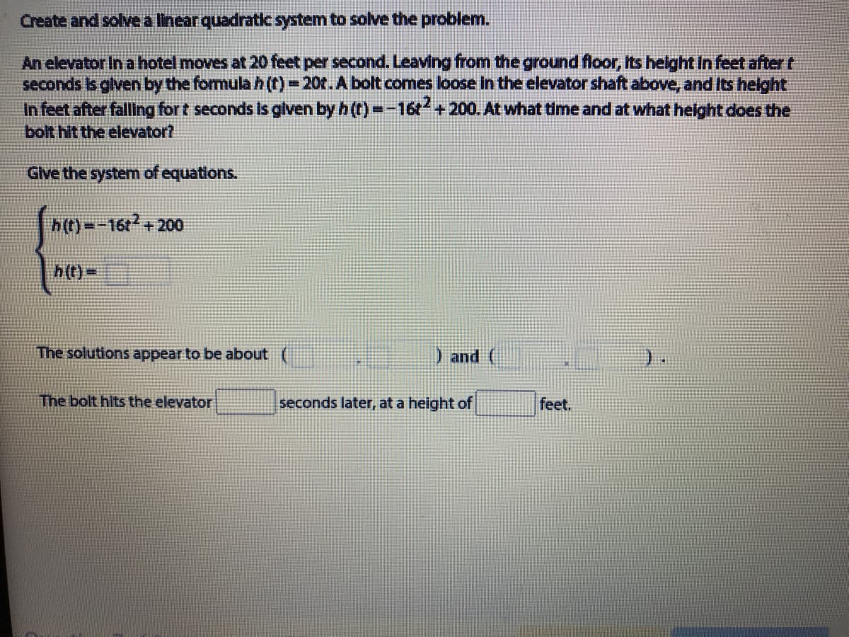 Create and solve a linear quadratic system to solve the problem.
An elevator In a hotel moves at 20 feet per second. Leaving from the ground floor, Its helght In feet after t
seconds Is glven by the formula h(t)-20t.A bolt comes loose In the elevator shaft above, and Its helght
In feet after falling for t seconds Is glven by h (t)=-16+200. At what time and at what helght does the
bolt hit the elevator?
Give the system of equations.
h(t)=-16t+200
h(t)=
The solutions appear to be about
Dand (
).
The bolt hits the elevator
seconds later, at a height of
feet.
