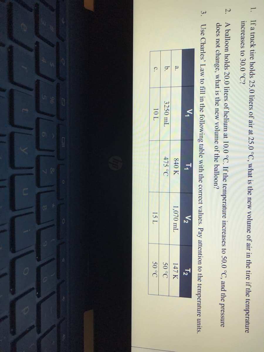 1. Ifa truck tire holds 25.0 liters of air at 25.0 °C, what is the new volume of air in the tire if the temperature
increases to 30.0 °C?
A balloon holds 20.0 liters of helium at 10.0 °C. If the temperature increases to 50.0 °C, and the pressure
does not change, what is the new volume of the balloon?
2.
3. Use Charles' Law to fill in the following table with the correct values. Pay attention to the temperature units.
V1
T1
V2
T2
а.
840 K
1,070 mL
147 K
b.
3250 mL
475 °C
50 °C
с.
10 L
15 L
50 °C
AT
96
6.
