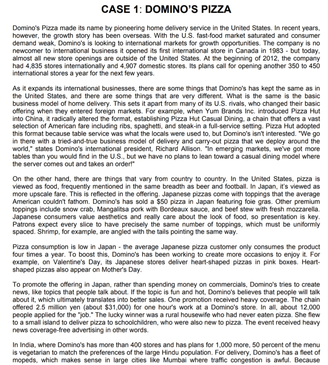 CASE 1: DOMINO'S PIZZA
Domino's Pizza made its name by pioneering home delivery service in the United States. In recent years,
however, the growth story has been overseas. With the U.S. fast-food market saturated and consumer
demand weak, Domino's is looking to international markets for growth opportunities. The company is no
newcomer to international business it opened its first international store in Canada in 1983 - but today,
almost all new store openings are outside of the United States. At the beginning of 2012, the company
had 4,835 stores internationally and 4,907 domestic stores. Its plans call for opening another 350 to 450
international stores a year for the next few years.
As it expands its international businesses, there are some things that Domino's has kept the same as in
the United States, and there are some things that are very different. What is the same is the basic
business model of home delivery. This sets it apart from many of its U.S. rivals, who changed their basic
offering when they entered foreign markets. For example, when Yum Brands Inc. introduced Pizza Hut
into China, it radically altered the format, establishing Pizza Hut Casual Dining, a chain that offers a vast
selection of American fare including ribs, spaghetti, and steak-in a full-service setting. Pizza Hut adopted
this format because table service was what the locals were used to, but Domino's isn't interested. "We go
in there with a tried-and-true business model of delivery and carry-out pizza that we deploy around the
world," states Domino's international president, Richard Allison. "In emerging markets, we've got more
tables than you would find in the U.S., but we have no plans to lean toward a casual dining model where
the server comes out and takes an order!"
On the other hand, there are things that vary from country to country. In the United States, pizza is
viewed as food, frequently mentioned in the same breadth as beer and football. In Japan, it's viewed as
more upscale fare. This is reflected in the offering. Japanese pizzas come with toppings that the average
American couldn't fathom. Domino's has sold a $50 pizza in Japan featuring foie gras. Other premium
toppings include snow crab, Mangalitsa pork with Bordeaux sauce, and beef stew with fresh mozzarella.
Japanese consumers value aesthetics and really care about the look of food, so presentation is key.
Patrons expect every slice to have precisely the same number of toppings, which must be uniformly
spaced. Shrimp, for example, are angled with the tails pointing the same way.
Pizza consumption is low in Japan - the average Japanese pizza customer only consumes the product
four times a year. To boost this, Domino's has been working to create more occasions to enjoy it. For
example, on Valentine's Day, its Japanese stores deliver heart-shaped pizzas in pink boxes. Heart-
shaped pizzas also appear on Mother's Day.
To promote the offering in Japan, rather than spending money on commercials, Domino's tries to create
news, like topics that people talk about. If the topic is fun and hot, Domino's believes that people will talk
about it, which ultimately translates into better sales. One promotion received heavy coverage. The chain
offered 2.5 million yen (about $31,000) for one hour's work at a Domino's store. In all, about 12,000
people applied for the "job." The lucky winner was a rural housewife who had never eaten pizza. She flew
to a small island to deliver pizza to schoolchildren, who were also new to pizza. The event received heavy
news coverage-free advertising in other words.
In India, where Domino's has more than 400 stores and has plans for 1,000 more, 50 percent of the menu
is vegetarian to match the preferences of the large Hindu population. For delivery, Domino's has a fleet of
mopeds, which makes sense in large cities like Mumbai where traffic congestion is awful. Because
