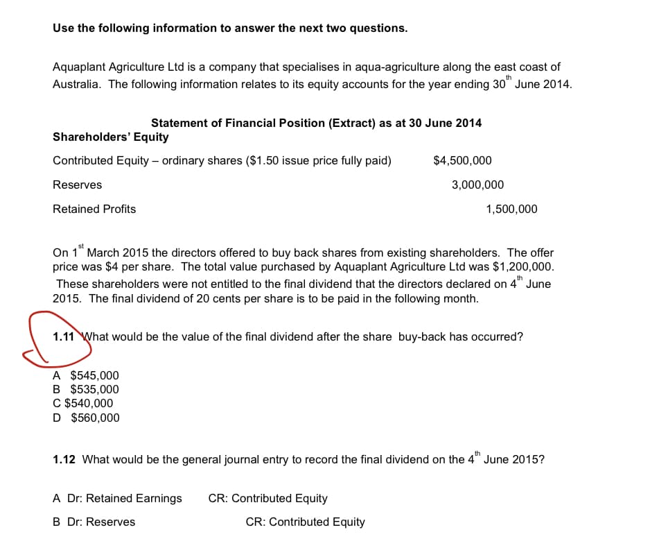 Use the following information to answer the next two questions.
Aquaplant Agriculture Ltd is a company that specialises in aqua-agriculture along the east coast of
Australia. The following information relates to its equity accounts for the year ending 30th June 2014.
Statement of Financial Position (Extract) as at 30 June 2014
Shareholders' Equity
Contributed Equity - ordinary shares ($1.50 issue price fully paid)
Reserves
Retained Profits
A $545,000
B $535,000
C $540,000
D $560,000
On 1st March 2015 the directors offered to buy back shares from existing shareholders. The offer
price was $4 per share. The total value purchased by Aquaplant Agriculture Ltd was $1,200,000.
These shareholders were not entitled to the final dividend that the directors declared on 4 June
2015. The final dividend of 20 cents per share is to be paid in the following month.
$4,500,000
1.11 What would be the value of the final dividend after the share buy-back has occurred?
A Dr: Retained Earnings
B Dr: Reserves
3,000,000
CR: Contributed Equity
1,500,000
1.12 What would be the general journal entry to record the final dividend on the 4th June 2015?
CR: Contributed Equity