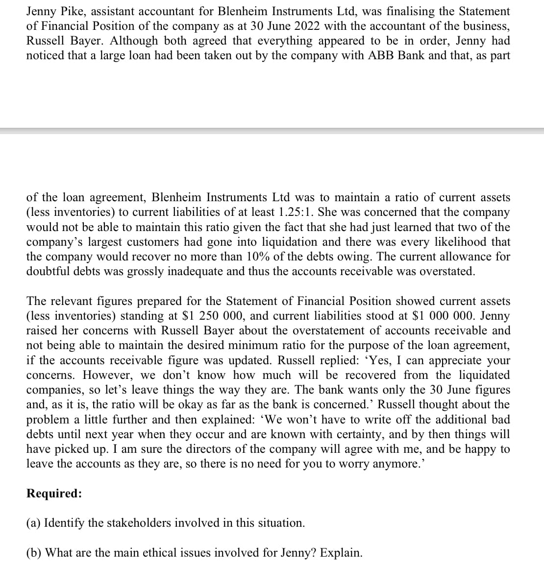 Jenny Pike, assistant accountant for Blenheim Instruments Ltd, was finalising the Statement
of Financial Position of the company as at 30 June 2022 with the accountant of the business,
Russell Bayer. Although both agreed that everything appeared to be in order, Jenny had
noticed that a large loan had been taken out by the company with ABB Bank and that, as part
of the loan agreement, Blenheim Instruments Ltd was to maintain a ratio of current assets
(less inventories) to current liabilities of at least 1.25:1. She was concerned that the company
would not be able to maintain this ratio given the fact that she had just learned that two of the
company's largest customers had gone into liquidation and there was every likelihood that
the company would recover no more than 10% of the debts owing. The current allowance for
doubtful debts was grossly inadequate and thus the accounts receivable was overstated.
The relevant figures prepared for the Statement of Financial Position showed current assets
(less inventories) standing at $1 250 000, and current liabilities stood at $1 000 000. Jenny
raised her concerns with Russell Bayer about the overstatement of accounts receivable and
not being able to maintain the desired minimum ratio for the purpose of the loan agreement,
if the accounts receivable figure was updated. Russell replied: 'Yes, I can appreciate your
concerns. However, we don't know how much will be recovered from the liquidated
companies, so let's leave things the way they are. The bank wants only the 30 June figures
and, as it is, the ratio will be okay as far as the bank is concerned.' Russell thought about the
problem a little further and then explained: 'We won't have to write off the additional bad
debts until next year when they occur and are known with certainty, and by then things will
have picked up. I am sure the directors of the company will agree with me, and be happy to
leave the accounts as they are, so there is no need for you to worry anymore.'
Required:
(a) Identify the stakeholders involved in this situation.
(b) What are the main ethical issues involved for Jenny? Explain.