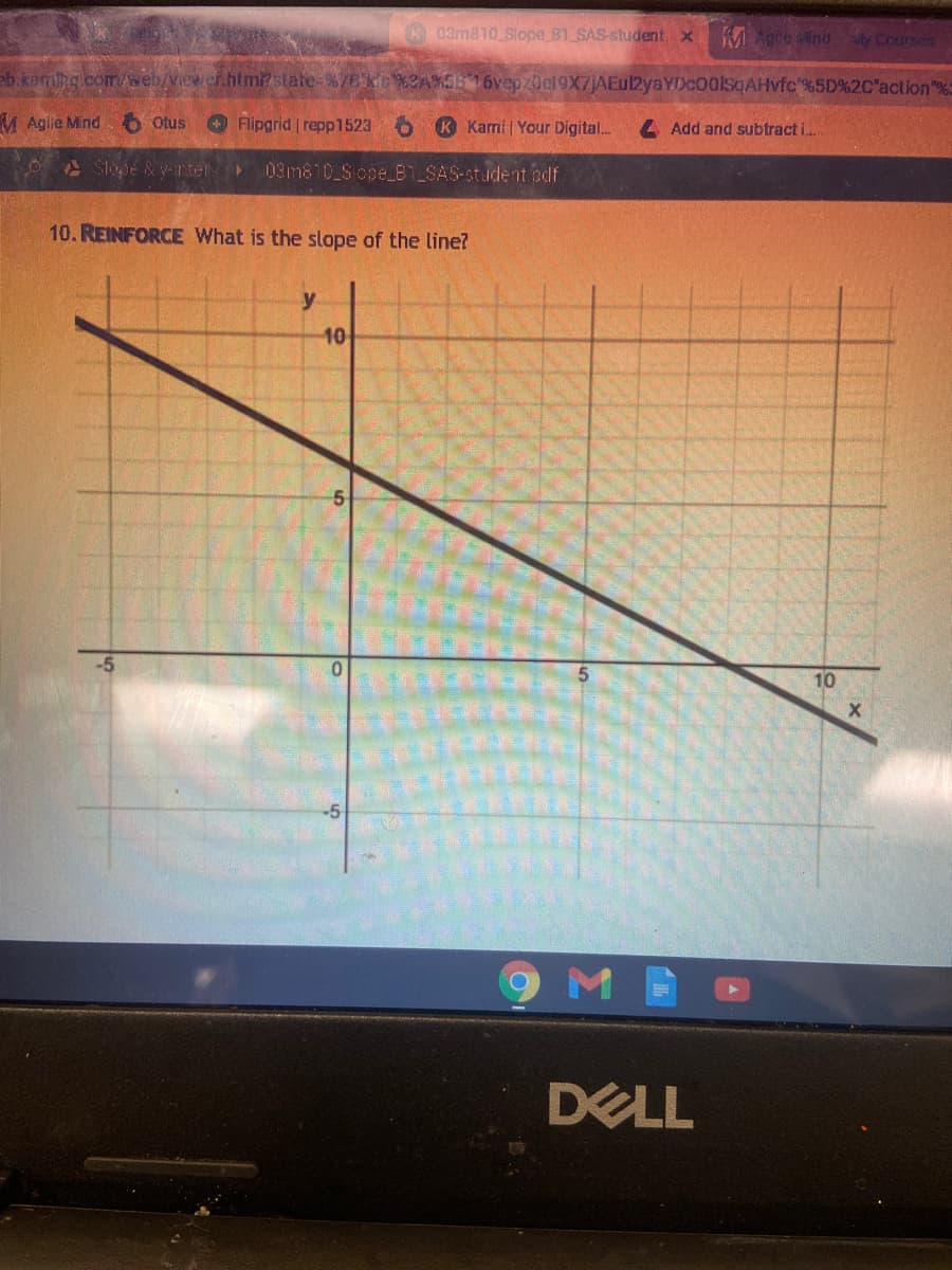 K03m810 Slope B1 SAS-student. x
M Agile nd y Coursar
eb.komihg .com/web/viewer.htm? state-%7EkG %2A%5516vepz0e19X7jAEul2yaYDc00lsqAHvfc %5D%2C"action"%
M Agile Mind 6 Otus
O Flipgrid repp1523
K Karmi | Your Digital..
4 Add and subtract i.
Slope &y-nter
03m810 Slope_B1_SAS-student pdf
10. REINFORCE What is the slope of the line?
y
10
10
DELL
