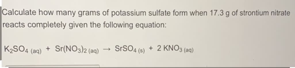 Calculate how many grams of potassium sulfate form when 17.3 g of strontium nitrate
reacts completely given the following equation:
K2SO4 (aq)
+ Sr(NO3)2 (aq)
SrSO4 (s) + 2 KNO3 (aq)
