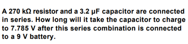 A 270 ko resistor and a 3.2 µF capacitor are connected
in series. How long will it take the capacitor to charge
to 7.785 V after this series combination is connected
to a 9 V battery.
